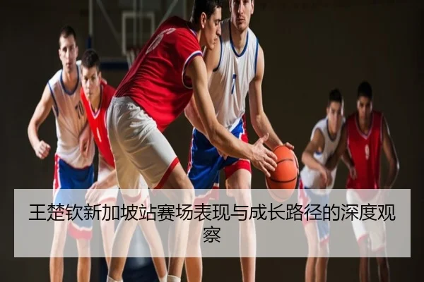 王楚钦新加坡站赛场表现与成长路径的深度观察