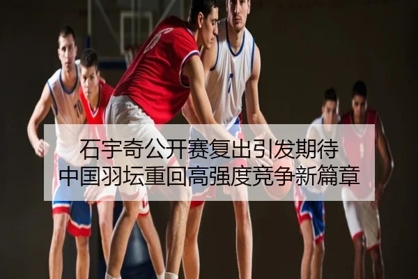 石宇奇公开赛复出引发期待 中国羽坛重回高强度竞争新篇章