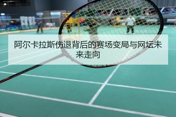 阿尔卡拉斯伤退背后的赛场变局与网坛未来走向