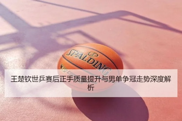 王楚钦世乒赛后正手质量提升与男单争冠走势深度解析