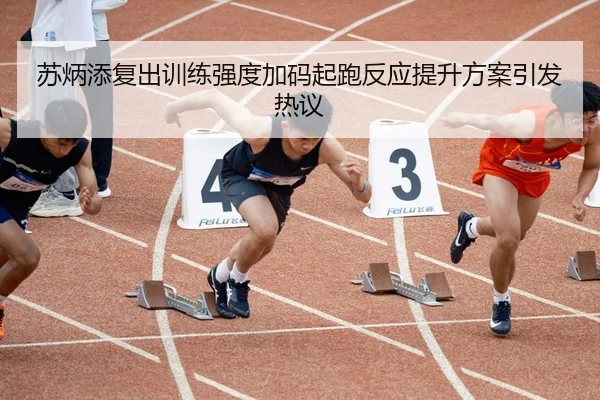 苏炳添复出训练强度加码起跑反应提升方案引发热议