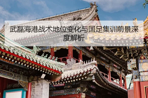 武磊海港战术地位变化与国足集训前景深度解析
